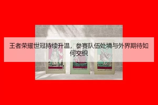 王者荣耀世冠持续升温，参赛队伍处境与外界期待如何交织