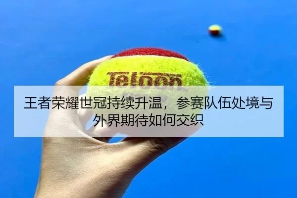 王者荣耀世冠持续升温，参赛队伍处境与外界期待如何交织